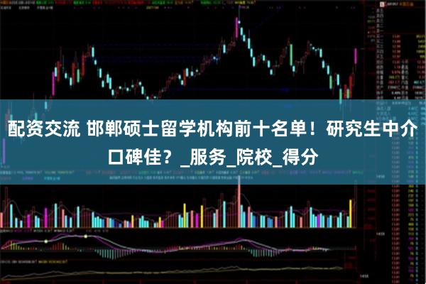 配资交流 邯郸硕士留学机构前十名单！研究生中介口碑佳？_服务_院校_得分