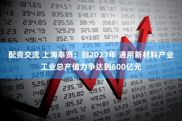 配资交流 上海奉贤：到2027年 通用新材料产业工业总产值力争达到600亿元