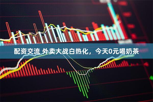 配资交流 外卖大战白热化，今天0元喝奶茶