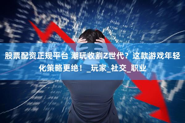 股票配资正规平台 潮玩收割Z世代？这款游戏年轻化策略更绝！_玩家_社交_职业