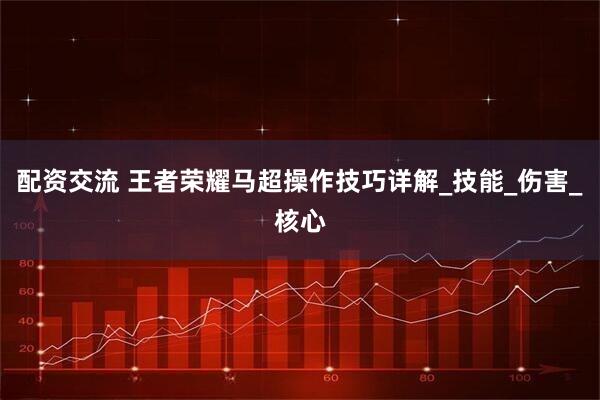 配资交流 王者荣耀马超操作技巧详解_技能_伤害_核心