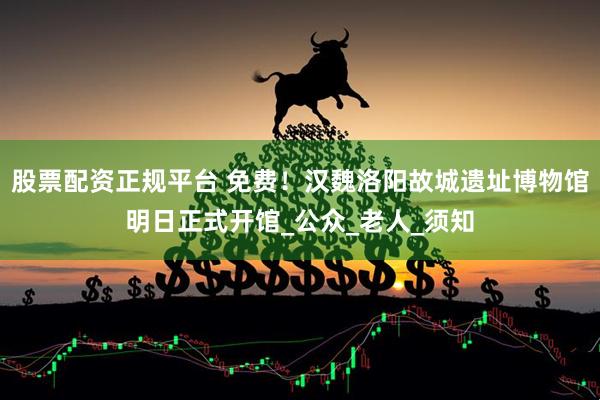 股票配资正规平台 免费！汉魏洛阳故城遗址博物馆明日正式开馆_公众_老人_须知