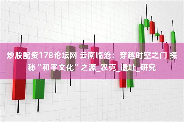 炒股配资178论坛网 云南临沧：穿越时空之门 探秘“和平文化”之源_农克_遗址_研究