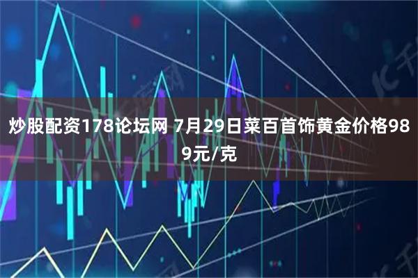 炒股配资178论坛网 7月29日菜百首饰黄金价格989元/克