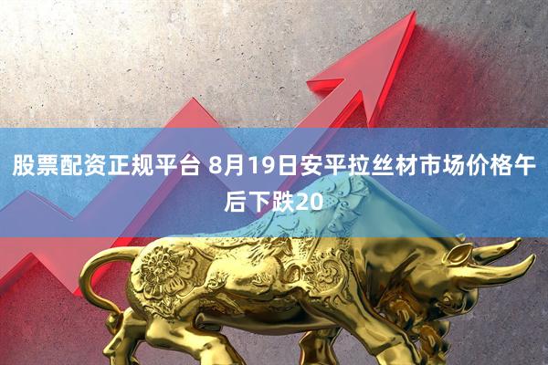股票配资正规平台 8月19日安平拉丝材市场价格午后下跌20