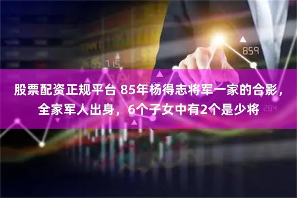 股票配资正规平台 85年杨得志将军一家的合影，全家军人出身，6个子女中有2个是少将
