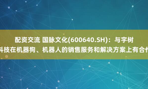 配资交流 国脉文化(600640.SH)：与宇树科技在机器狗、机器人的销售服务和解决方案上有合作