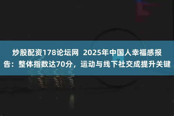 炒股配资178论坛网  2025年中国人幸福感报告：整体指数达70分，运动与线下社交成提升关键