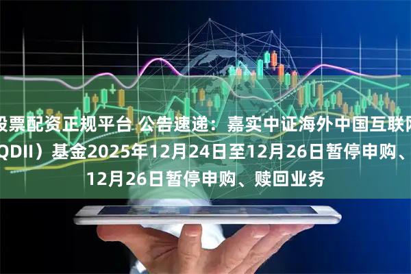 股票配资正规平台 公告速递：嘉实中证海外中国互联网30ETF（QDII）基金2025年12月24日至12月26日暂停申购、赎回业务